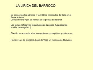 LA LÍRICA DEL BARROCO

Se conservan los géneros y la métrica importados de Italia en el
Renacimiento.
Cobran nuevo vigor las formas de la poesía tradicional.

Los temas reflejan las inquietudes de la época (fugacidad de
la vida, desengaño...).

El estilo se acomoda a las innovaciones conceptistas y culteranas.


Poetas: Luis de Góngora, Lope de Vega y Francisco de Quevedo.
 