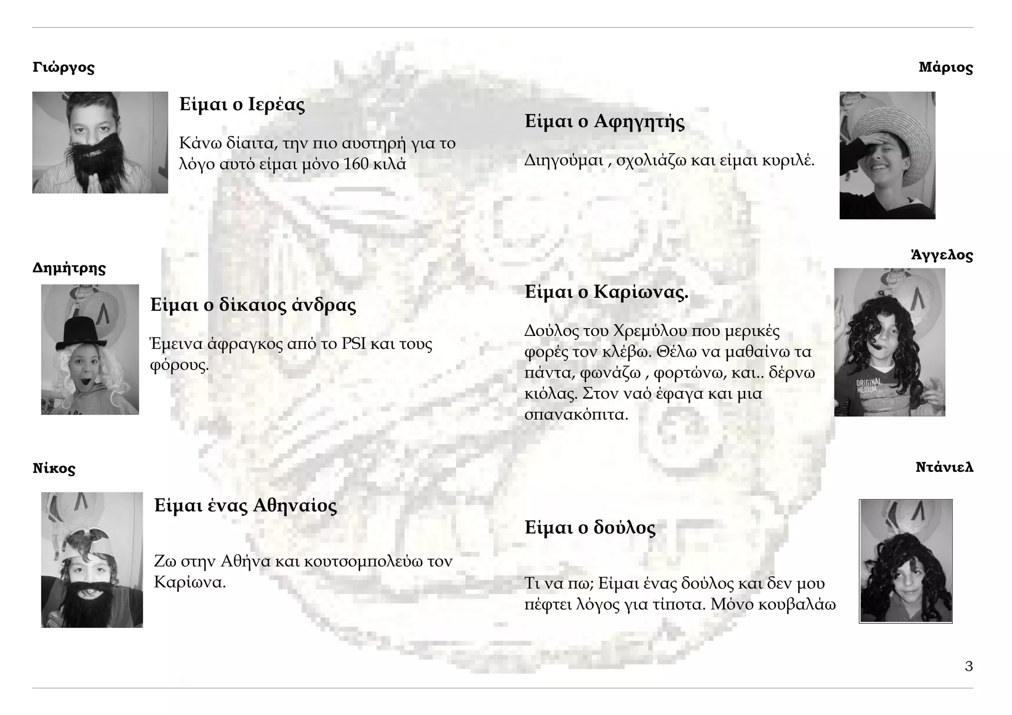 Γιώργος                                                                                       Μάριος

              Είμαι ο Ιερέας
                                                    Είμαι ο Αφηγητής
              Κάνω δίαιτα, την πιο αυστηρή για το
              λόγο αυτό είμαι μόνο 160 κιλά         Διηγούμαι , σχολιάζω και είμαι κυριλέ.




                                                                                              Άγγελος
Δημήτρης
                                                    Είμαι ο Καρίωνας.
           Είμαι ο δίκαιος άνδρας
                                                    Δούλος του Χρεμύλου που μερικές
           Έμεινα άφραγκος από το PSI και τους      φορές τον κλέβω. Θέλω να μαθαίνω τα
           φόρους.                                  πάντα, φωνάζω , φορτώνω, και.. δέρνω
                                                    κιόλας. Στον ναό έφαγα και μια
                                                    σπανακόπιτα.


Νίκος                                                                                         Ντάνιελ

           Είμαι ένας Αθηναίος
                                                    Είμαι ο δούλος
           Ζω στην Αθήνα και κουτσομπολεύω τον
           Καρίωνα.                                 Τι να πω; Είμαι ένας δούλος και δεν μου
                                                    πέφτει λόγος για τίποτα. Μόνο κουβαλάω


                                                                                                   3
 