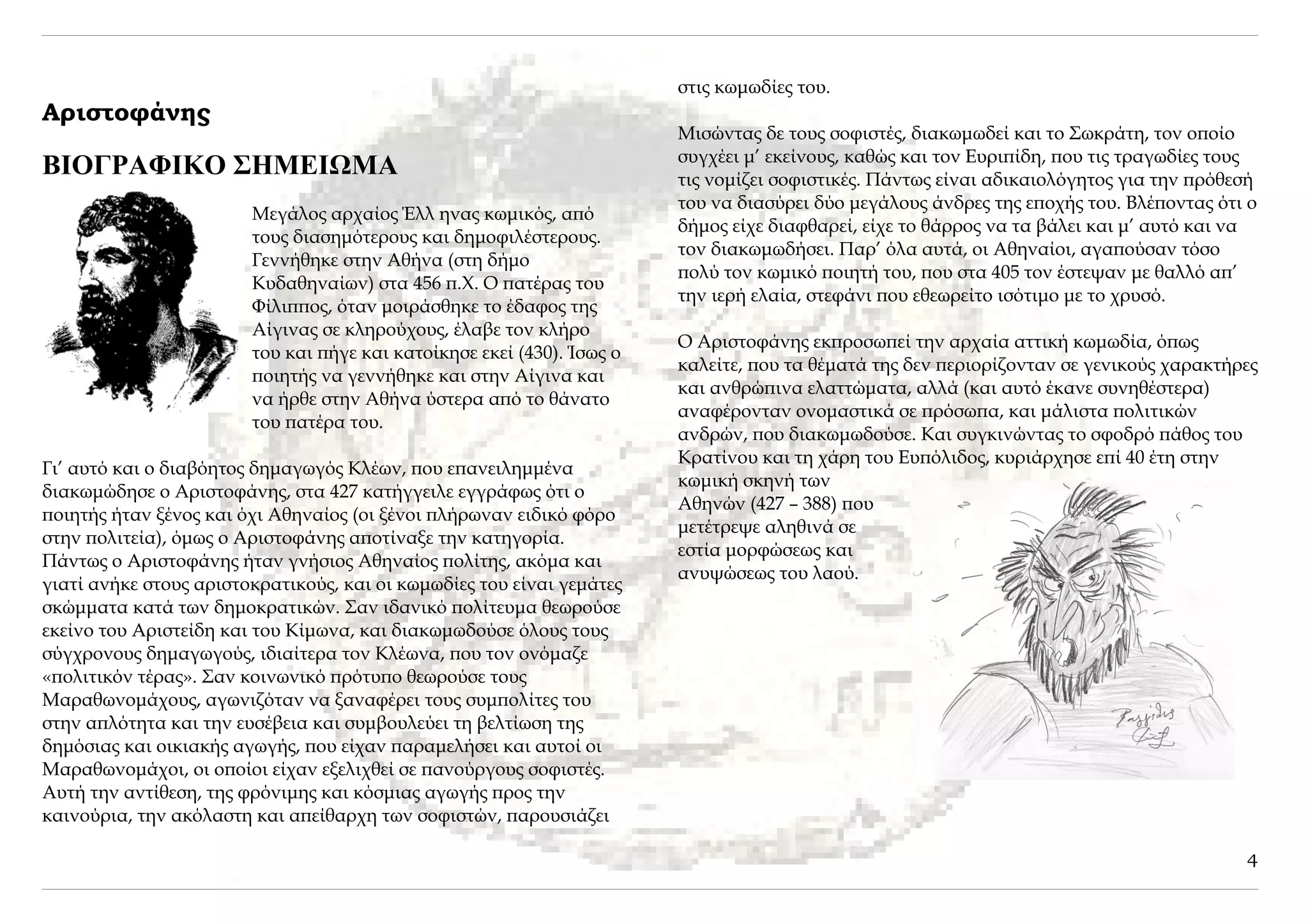 στις κωμωδίες του.
Αριστοφάνης
                                                                        Μισώντας δε τους σοφιστές, διακωμωδεί και το Σωκράτη, τον οποίο
                                                                        συγχέει μ’ εκείνους, καθώς και τον Ευριπίδη, που τις τραγωδίες τους
ΒΙΟΓΡΑΦΙΚΟ ΣΗΜΕΙΩΜΑ                                                     τις νομίζει σοφιστικές. Πάντως είναι αδικαιολόγητος για την πρόθεσή
                                                                        του να διασύρει δύο μεγάλους άνδρες της εποχής του. Βλέποντας ότι ο
                        Μεγάλος αρχαίος Έλλ ηνας κωμικός, από
                                                                        δήμος είχε διαφθαρεί, είχε το θάρρος να τα βάλει και μ’ αυτό και να
                        τους διασημότερους και δημοφιλέστερους.
                                                                        τον διακωμωδήσει. Παρ’ όλα αυτά, οι Αθηναίοι, αγαπούσαν τόσο
                        Γεννήθηκε στην Αθήνα (στη δήμο
                                                                        πολύ τον κωμικό ποιητή του, που στα 405 τον έστεψαν με θαλλό απ’
                        Κυδαθηναίων) στα 456 π.Χ. Ο πατέρας του
                                                                        την ιερή ελαία, στεφάνι που εθεωρείτο ισότιμο με το χρυσό.
                        Φίλιππος, όταν μοιράσθηκε το έδαφος της
                        Αίγινας σε κληρούχους, έλαβε τον κλήρο
                                                                        Ο Αριστοφάνης εκπροσωπεί την αρχαία αττική κωμωδία, όπως
                        του και πήγε και κατοίκησε εκεί (430). Ίσως ο
                                                                        καλείτε, που τα θέματά της δεν περιορίζονταν σε γενικούς χαρακτήρες
                        ποιητής να γεννήθηκε και στην Αίγινα και
                                                                        και ανθρώπινα ελαττώματα, αλλά (και αυτό έκανε συνηθέστερα)
                        να ήρθε στην Αθήνα ύστερα από το θάνατο
                                                                        αναφέρονταν ονομαστικά σε πρόσωπα, και μάλιστα πολιτικών
                        του πατέρα του.
                                                                        ανδρών, που διακωμωδούσε. Και συγκινώντας το σφοδρό πάθος του
                                                                        Κρατίνου και τη χάρη του Ευπόλιδος, κυριάρχησε επί 40 έτη στην
Γι’ αυτό και ο διαβόητος δημαγωγός Κλέων, που επανειλημμένα
                                                                        κωμική σκηνή των
διακωμώδησε ο Αριστοφάνης, στα 427 κατήγγειλε εγγράφως ότι ο
                                                                        Αθηνών (427 – 388) που
ποιητής ήταν ξένος και όχι Αθηναίος (οι ξένοι πλήρωναν ειδικό φόρο
                                                                        μετέτρεψε αληθινά σε
στην πολιτεία), όμως ο Αριστοφάνης αποτίναξε την κατηγορία.
                                                                        εστία μορφώσεως και
Πάντως ο Αριστοφάνης ήταν γνήσιος Αθηναίος πολίτης, ακόμα και
                                                                        ανυψώσεως του λαού.
γιατί ανήκε στους αριστοκρατικούς, και οι κωμωδίες του είναι γεμάτες
σκώμματα κατά των δημοκρατικών. Σαν ιδανικό πολίτευμα θεωρούσε
εκείνο του Αριστείδη και του Κίμωνα, και διακωμωδούσε όλους τους
σύγχρονους δημαγωγούς, ιδιαίτερα τον Κλέωνα, που τον ονόμαζε
«πολιτικόν τέρας». Σαν κοινωνικό πρότυπο θεωρούσε τους
Μαραθωνομάχους, αγωνιζόταν να ξαναφέρει τους συμπολίτες του
στην απλότητα και την ευσέβεια και συμβουλεύει τη βελτίωση της
δημόσιας και οικιακής αγωγής, που είχαν παραμελήσει και αυτοί οι
Μαραθωνομάχοι, οι οποίοι είχαν εξελιχθεί σε πανούργους σοφιστές.
Αυτή την αντίθεση, της φρόνιμης και κόσμιας αγωγής προς την
καινούρια, την ακόλαστη και απείθαρχη των σοφιστών, παρουσιάζει

                                                                                                                                         4
 