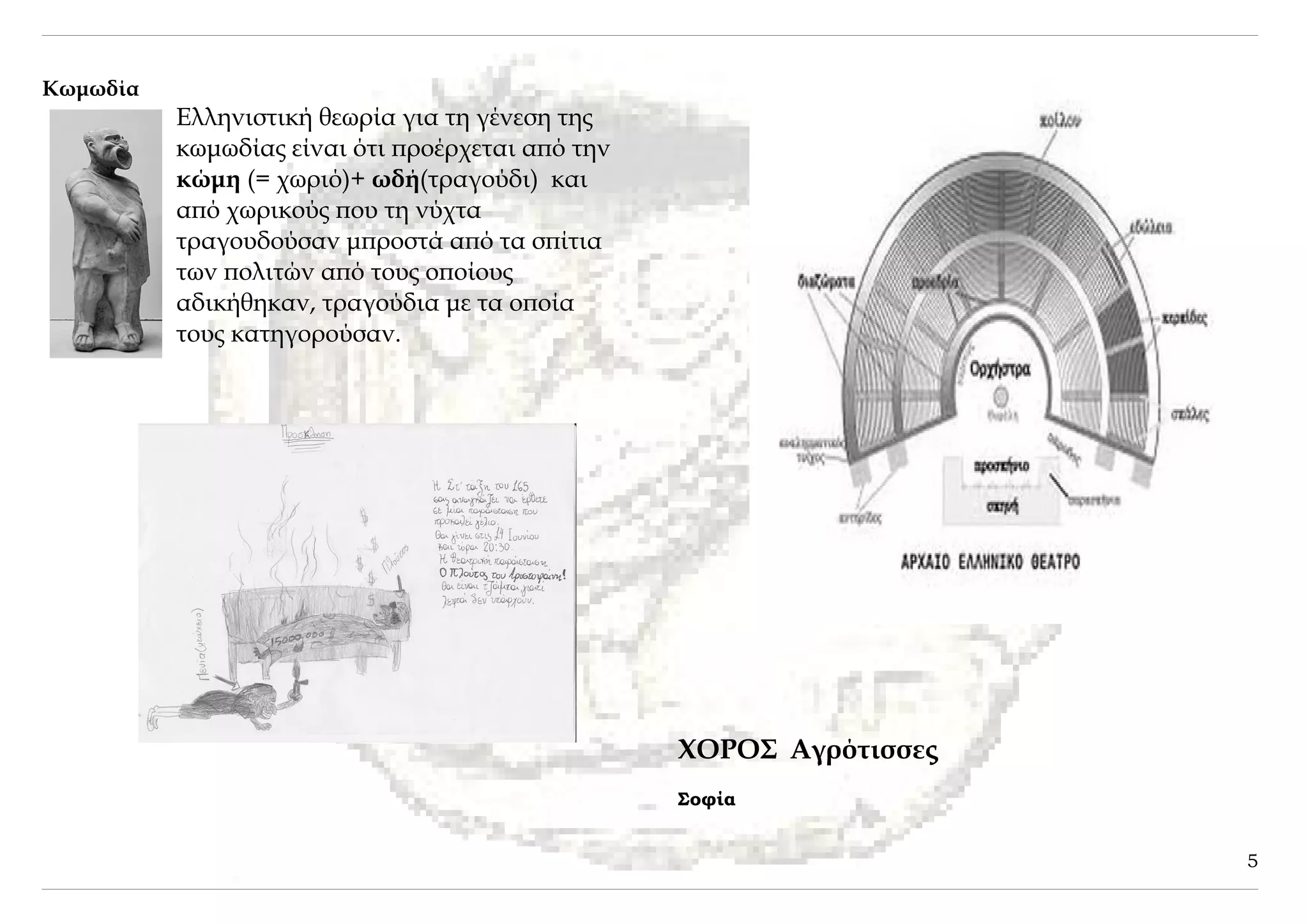 Κωμωδία
          Ελληνιστική θεωρία για τη γένεση της
          κωμωδίας είναι ότι προέρχεται από την
          κώμη (= χωριό)+ ωδή(τραγούδι) και
          από χωρικούς που τη νύχτα
          τραγουδούσαν μπροστά από τα σπίτια
          των πολιτών από τους οποίους
          αδικήθηκαν, τραγούδια με τα οποία
          τους κατηγορούσαν.




                                                  ΧΟΡΟΣ Αγρότισσες
                                                  Σοφία


                                                                     5
 