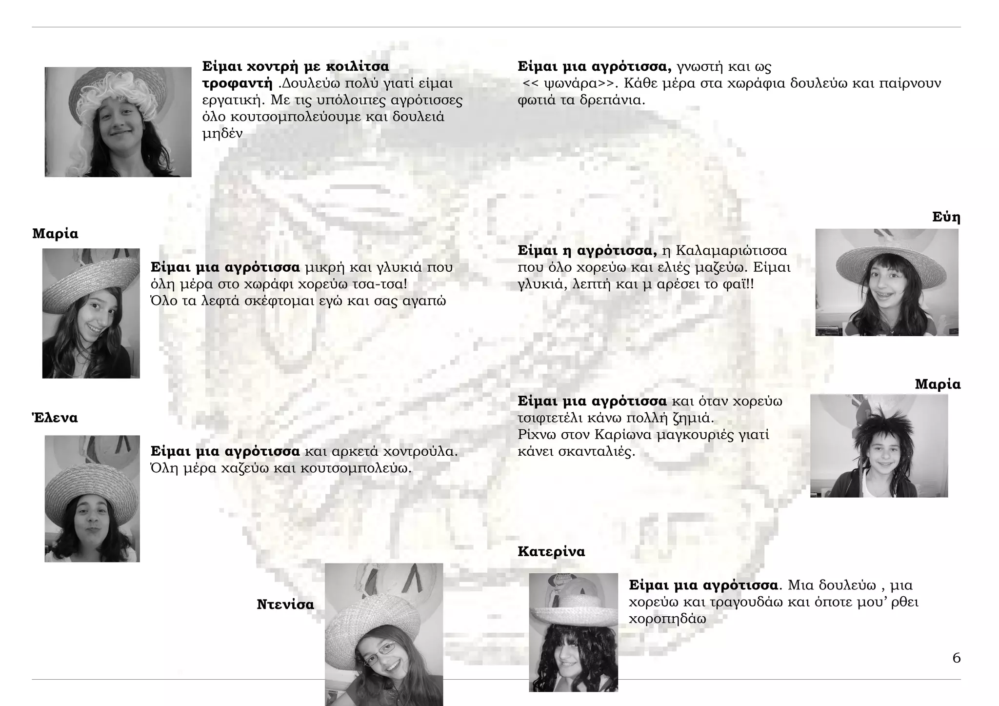 Είμαι χοντρή με κοιλίτσα                Είμαι μια αγρότισσα, γνωστή και ως
              τροφαντή .Δουλεύω πολύ γιατί είμαι      << ψωνάρα>>. Κάθε μέρα στα χωράφια δουλεύω και παίρνουν
              εργατική. Με τις υπόλοιπες αγρότισσες   φωτιά τα δρεπάνια.
              όλο κουτσομπολεύουμε και δουλειά
              μηδέν




                                                                                                                Εύη
Μαρία
                                                      Είμαι η αγρότισσα, η Καλαμαριώτισσα
        Είμαι μια αγρότισσα μικρή και γλυκιά που      που όλο χορεύω και ελιές μαζεύω. Είμαι
        όλη μέρα στο χωράφι χορεύω τσα-τσα!           γλυκιά, λεπτή και μ αρέσει το φαϊ!!
        Όλο τα λεφτά σκέφτομαι εγώ και σας αγαπώ




                                                                                                            Μαρία
                                                      Είμαι μια αγρότισσα και όταν χορεύω
Έλενα                                                 τσιφτετέλι κάνω πολλή ζημιά.
                                                      Ρίχνω στον Καρίωνα μαγκουριές γιατί
        Είμαι μια αγρότισσα και αρκετά χοντρούλα.     κάνει σκανταλιές.
        Όλη μέρα χαζεύω και κουτσομπολεύω.




                                                      Κατερίνα

                                                                     Είμαι μια αγρότισσα. Μια δουλεύω , μια
                      Ντενίσα                                        χορεύω και τραγουδάω και όποτε μου’ ρθει
                                                                     χοροπηδάω

                                                                                                                  6
 