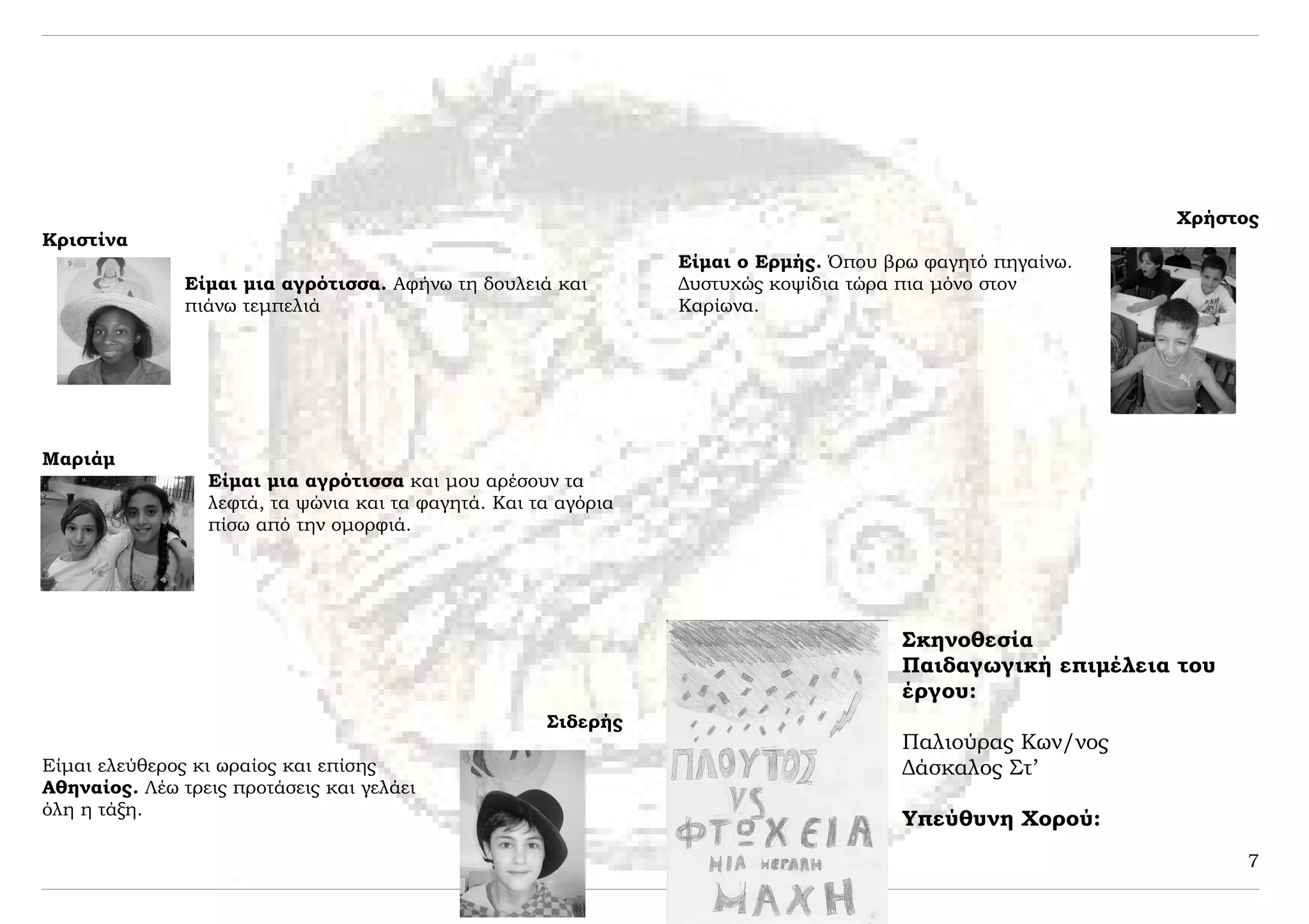 Χρήστος
Κριστίνα
                                                                Είμαι ο Ερμής. Όπου βρω φαγητό πηγαίνω.
               Είμαι μια αγρότισσα. Αφήνω τη δουλειά και        Δυστυχώς κοψίδια τώρα πια μόνο στον
               πιάνω τεμπελιά                                   Καρίωνα.




Μαριάμ
                 Είμαι μια αγρότισσα και μου αρέσουν τα
                 λεφτά, τα ψώνια και τα φαγητά. Και τα αγόρια
                 πίσω από την ομορφιά.




                                                                                      Σκηνοθεσία
                                                                                      Παιδαγωγική επιμέλεια του
                                                                                      έργου:
                                                     Σιδερής
                                                                                      Παλιούρας Κων/νος
Είμαι ελεύθερος κι ωραίος και επίσης                                                  Δάσκαλος Στ’
Αθηναίος. Λέω τρεις προτάσεις και γελάει
όλη η τάξη.
                                                                                      Υπεύθυνη Χορού:
                                                                                                                  7
 