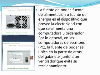  La fuente de poder, fuente
  de alimentación o fuente de
  energía es el dispositivo que
  provee la electricidad con
 que se alimenta una
 computadora u ordenador.
 Por lo general, en las
 computadoras de escritorio
 (PC), la fuente de poder se
 ubica en la parte de atrás
 del gabinete, junto a un
 ventilador que evita su
 recalentamiento.
 