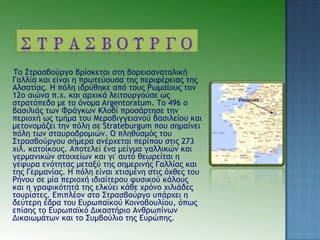 Το Στρασβούργο βρίσκεται στη βορειοανατολική
Γαλλία και είναι η πρωτεύουσα της περιφέρειας της
Αλσατίας. Η πόλη ιδρύθηκε από τους Ρωμαίους τον
12ο αιώνα π.χ. και αρχικά λειτουργούσε ως
στρατόπεδο με το όνομα Argentoratum. Το 496 ο
βασιλιάς των Φράγκων Κλοβί προσάρτησε την
περιοχή ως τμήμα του Μεροβιγγειανού βασιλείου και
μετονομάζει την πόλη σε Strateburgum που σημαίνει
πόλη των σταυροδρομιών. Ο πληθυσμός του
Στρασβούργου σήμερα ανέρχεται περίπου στις 273
χιλ. κατοίκους. Αποτελεί ένα μείγμα γαλλικών και
γερμανικών στοιχείων και γι' αυτό θεωρείται η
γέφυρα ενότητας μεταξύ της σημερινής Γαλλίας και
της Γερμανίας. Η πόλη είναι χτισμένη στις όχθες του
Ρήνου σε μία περιοχή ιδιαίτερου φυσικού κάλους
και η γραφικότητά της ελκύει κάθε χρόνο χιλιάδες
τουρίστες. Επιπλέον στο Στρασβούργο υπάρχει η
δεύτερη έδρα του Ευρωπαϊκού Κοινοβουλίου, όπως
επίσης το Ευρωπαϊκό Δικαστήριο Ανθρωπίνων
Δικαιωμάτων και το Συμβούλιο της Ευρώπης.
 