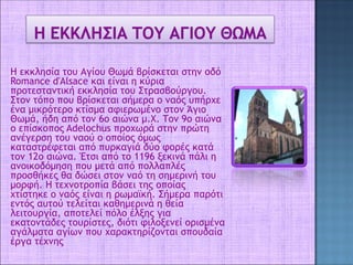 Η εκκλησία του Αγίου Θωμά βρίσκεται στην οδό
Romance d'Alsace και είναι η κύρια
προτεσταντική εκκλησία του Στρασβούργου.
Στον τόπο που βρίσκεται σήμερα ο ναός υπήρχε
ένα μικρότερο κτίσμα αφιερωμένο στον Άγιο
Θωμά, ήδη από τον 6ο αιώνα μ.Χ. Τον 9ο αιώνα
ο επίσκοπος Adelochus προχωρά στην πρώτη
ανέγερση του ναού ο οποίος όμως
καταστρέφεται από πυρκαγιά δύο φορές κατά
τον 12ο αιώνα. Έτσι από το 1196 ξεκινά πάλι η
ανοικοδόμηση που μετά από πολλαπλές
προσθήκες θα δώσει στον ναό τη σημερινή του
μορφή. Η τεχνοτροπία βάσει της οποίας
χτίστηκε ο ναός είναι η ρωμαϊκή. Σήμερα παρότι
εντός αυτού τελείται καθημερινά η θεία
λειτουργία, αποτελεί πόλο έλξης για
εκατοντάδες τουρίστες, διότι φιλοξενεί ορισμένα
αγάλματα αγίων που χαρακτηρίζονται σπουδαία
έργα τέχνης
 