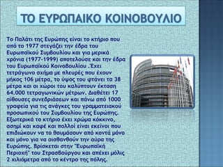 Το Παλάτι της Ευρώπης είναι το κτήριο που
   
από το 1977 στεγάζει την έδρα του
Ευρωπαϊκού Συμβουλίου και για μερικά
χρόνια (1977-1999) αποτελούσε και την έδρα
του Ευρωπαϊκού Κοινοβουλίου .Έχει
τετράγωνο σχήμα με πλευρές που έχουν
μήκος 106 μέτρα, το ύψος του φτάνει τα 38
μέτρα και οι χώροι του καλύπτουν έκταση
64.000 τετραγωνικών μέτρων. Διαθέτει 17
αίθουσες συνεδριάσεων και πάνω από 1000
γραφεία για τις ανάγκες του γραμματειακού
προσωπικού του Συμβουλίου της Ευρώπης.
Εξωτερικά το κτήριο έχει χρώμα κόκκινο,
ασημί και καφέ και πολλοί είναι εκείνοι που
επιδιώκουν να το θαυμάσουν από κοντά μόνο
και μόνο για να αισθανθούν την αύρα της
Ευρώπης. Βρίσκεται στην "Ευρωπαϊκή
Περιοχή" του Στρασβούργου και απέχει μόλις
2 χιλιόμετρα από το κέντρο της πόλης.
 