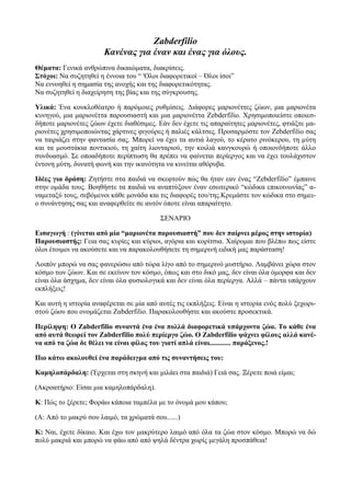 Zabderfilio
                       Κανένας για έναν και ένας για όλους.
Θέματα: Γενικά ανθρώπινα δικαιώματα, διακρίσεις.
Στόχοι: Να συζητηθεί η έννοια του “ 'Ολοι διαφορετικοί – Όλοι ίσοι”
Να εννοηθεί η σημασία της ανοχής και της διαφορετικότητας.
Να συζητηθεί η διαχείρηση της βίας και της σύγκρουσης.

Υλικά: Ένα κουκλοθέατρο ή παρόμοιες ρυθμίσεις. Διάφορες μαριονέττες ζώων, μια μαριονέτα
κυνηγού, μια μαριονέττα παρουσιαστή και μια μαριονέττα Zebderfilio. Χρησιμοποιείστε οποιεσ-
δήποτε μαριονέτες ζώων έχετε διαθέσιμες. Εάν δεν έχετε τις απαραίτητες μαριονέτες, φτιάξτε μα-
ριονέτες χρησιμοποιώντας χάρτινες φιγούρες ή παλιές κάλτσες. Προσαρμόστε τον Zebderfilio σας
να ταιριάζει στην φαντασία σας. Μπορεί να έχει τα αυτιά λαγού, το κέρατο ρινόκερου, τη μύτη
και τα μουστάκια ποντικιού, τη χαίτη λιονταριού, την κοιλιά κανγκουρώ ή οποιονδήποτε άλλο
συνδυασμό. Σε οποαδήποτε περίπτωση θα πρέπει να φαίνεται περίεργος και να έχει τουλάχιστον
έντονη μύτη, δυνατή φωνή και την ικανότητα να κινείται αθόρυβα.

Ιδέες για δράση: Ζητήστε στα παιδιά να σκεφτούν πώς θα ήταν εαν ένας “Zebderfilio” έμπαινε
στην ομάδα τους. Βοηθήστε τα παιδιά να αναπτύξουν έναν εσωτερικό “κώδικα επικοινωνίας” α-
ναμεταξύ τους, σεβόμενοι κάθε μονάδα και τις διαφορές του/της.Κρεμάστε τον κώδικα στο σημει-
ο συνάντησης σας και αναφερθείτε σε αυτόν όποτε είναι απαραίτητο.

                                          ΣΕΝΑΡΙΟ

Εισαγωγή : (γίνεται από μία “μαριονέτα παρουσιαστή” που δεν παίρνει μέρος στην ιστορία)
Παρουσιαστής: Γεια σας κυρίες και κύριοι, αγόρια και κορίτσια. Χαίρομαι που βλέπω πως είστε
όλοι έτοιμοι να ακούσετε και να παρακολουθήσετε τη σημερινή ειδική μας παράσταση!

Λοιπόν μπορώ να σας φανερώσω από τώρα λίγο από το σημερινό μυστήριο. Λαμβάνει χώρα στον
κόσμο των ζώων. Και σε εκείνον τον κόσμο, όπως και στο δικό μας, δεν είναι όλα όμορφα και δεν
είναι όλα άσχημα, δεν είναι όλα φυσιολογικά και δεν είναι όλα περίεργα. Αλλά – πάντα υπάρχουν
εκπλήξεις!

Και αυτή η ιστορία αναφέρεται σε μία από αυτές τις εκπλήξεις. Είναι η ιστορία ενός πολύ ξεχωρι-
στού ζώου που ονομάζεται Zαbderfilio. Παρακολουθήστε και ακούστε προσεκτικά.

Περίληψη: Ο Zabderfilio συναντά ένα ένα πολλά διαφορετικά υπάρχοντα ζώα. Το κάθε ένα
από αυτά θεωρεί τον Zabderfilio πολύ περίεργο ζώο. Ο Zabderfilio ψάχνει φίλους αλλά κανέ-
να από τα ζώα δε θέλει να είναι φίλος του γιατί απλά είναι............ παράξενος.!

Πιο κάτω ακολουθεί ένα παράδειγμα από τις συναντήσεις του:

Καμηλοπάρδαλη: (Έρχεται στη σκηνή και μιλάει στα παιδιά) Γειά σας. Ξέρετε ποιά είμαι;

(Ακροατήριο: Είσαι μια καμηλοπάρδαλη).

Κ: Πώς το ξέρετε; Φοράω κάποια ταμπέλα με το όνομά μου κάπου;

(Α: Από το μακρύ σου λαιμό, τα χρώματά σου......)

Κ: Ναι, έχετε δίκαιο. Και έχω τον μακρύτερο λαιμό από όλα τα ζώα στον κόσμο. Μπορώ να δώ
πολύ μακριά και μπορώ να φάω από από ψηλά δέντρα χωρίς μεγάλη προσπάθεια!
 