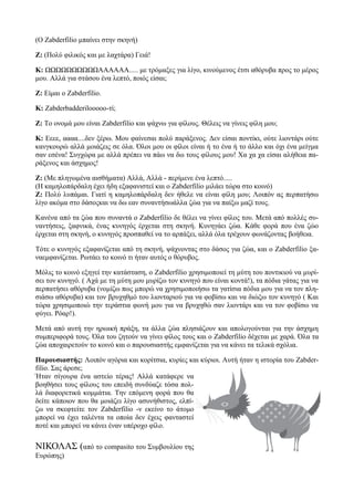 (O Zabderfilio μπαίνει στην σκηνή)

Ζ: (Πολύ φιλικός και με λαχτάρα) Γειά!

Κ: ΩΩΩΩΩΩΩΩΩΩΑΑΑΑΑΑ..... με τρόμαξες για λίγο, κινούμενος έτσι αθόρυβα προς το μέρος
μου. Αλλά για στάσου ένα λεπτό, ποιός είσαι;

Ζ: Είμαι ο Zabderfilio.

K: Zabderbadderilooooo-τί;

Ζ: Το ονομά μου είναι Zabderfilio και ψάχνω για φίλους. Θέλεις να γίνεις φίλη μου;

Κ: Εεεε, αααα....δεν ξέρω. Μου φαίνεσαι πολύ παράξενος. Δεν είσαι ποντίκι, ούτε λιοντάρι ούτε
κανγκουρώ αλλά μοιάζεις σε όλα. Όλοι μου οι φίλοι είναι ή το ένα ή το άλλο και όχι ένα μείγμα
σαν εσένα! Συγχώρα με αλλά πρέπει να πάω να δω τους φίλους μου! Χα χα χα είσαι αλήθεια πα-
ράξενος και άσχημος!

Ζ: (Με πληγωμένα αισθήματα) Αλλά, Αλλά - περίμενε ένα λεπτό.....
(Η καμηλοπάρδαλη έχει ήδη εξαφανιστεί και ο Zabderfilio μιλάει τώρα στο κοινό)
Ζ: Πολύ λυπάμαι. Γιατί η καμηλοπάρδαλη δεν ήθελε να είναι φίλη μου; Λοιπόν ας περπατήσω
λίγο ακόμα στο δάσοςκαι να δω εαν συναντήσωάλλα ζώα για να παίξω μαζί τους.

Κανένα από τα ζώα που συναντά ο Zabderfilio δε θέλει να γίνει φίλος του. Μετά από πολλές συ-
ναντήσεις, ξαφνικά, ένας κυνηγός έρχεται στη σκηνή. Κυνηγάει ζώα. Κάθε φορά που ένα ζώο
έρχεται στη σκηνή, ο κυνηγός προσπαθεί να το αρπάξει, αλλά όλα τρέχουν φωνάζοντας βοήθεια.

Τότε ο κυνηγός εξαφανίζεται από τη σκηνή, ψάχνοντας στο δάσος για ζώα, και ο Zabderfilio ξα-
ναεμφανίζεται. Ρωτάει το κοινό τι ήταν αυτός ο θόρυβος.

Μόλις το κοινό εξηγεί την κατάσταση, ο Zabderfilio χρησιμοποιεί τη μύτη του ποντικιού να μυρί-
σει τον κυνηγό. ( Αχά με τη μύτη μου μυρίζω τον κυνηγό που είναι κοντά!), τα πόδια γάτας για να
περπατήσει αθόρυβα (νομίζω πως μπορώ να χρησιμοποιήσω τα γατίσια πόδια μου για να τον πλη-
σιάσω αθόρυβα) και τον βρυχηθμό του λιονταριού για να φοβίσω και να διώξω τον κυνηγό ( Και
τώρα χρησιμοποιώ την τεράστια φωνή μου για να βρυχηθώ σαν λιοντάρι και να τον φοβίσω να
φύγει. Ρόαρ!).

Μετά από αυτή την ηρωική πράξη, τα άλλα ζώα πλησιάζουν και απολογούνται για την άσχημη
συμπεριφορά τους. Όλα του ζητούν να γίνει φίλος τους και ο Zabderfilio δέχεται με χαρά. Όλα τα
ζώα αποχαιρετούν το κοινό και ο παρουσιαστής εμφανίζεται για να κάνει τα τελικά σχόλια.

Παρουσιαστής: Λοιπόν αγόρια και κορίτσια, κυρίες και κύριοι. Αυτή ήταν η ιστορία του Zabder-
filio. Σας άρεσε;
Ήταν σίγουρα ένα αστείο τέρας! Αλλά κατάφερε να
βοηθήσει τους φίλους του επειδή συνδύαζε τόσα πολ-
λά διαφορετικά κομμάτια. Την επόμενη φορά που θα
δείτε κάποιον που θα μοιάζει λίγο ασυνήθιστος, ελπί-
ζω να σκεφτείτε τον Zabderfilio -ν εκείνο το άτομο
μπορεί να έχει ταλέντα τα οποία δεν έχεις φανταστεί
ποτέ και μπορεί να κάνει έναν υπέροχο φίλο.

ΝΙΚΟΛΑΣ (από το compasito του Συμβουλίου της
Ευρώπης)
 