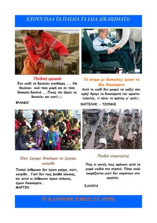 ΕΧΟΥΝ ΌΛΑ ΤΑ ΠΑΙΔΙΑ ΤΑ ΙΔΙΑ ΔΙΚΑΙΩΜΑΤΑ;




          Παιδική εργασία                  Τα άτομα με δυσκολίες έχουν τα
Ένα παιδί να δουλεύει οικοδόμος ….. Να            ίδια δικαιώματα
 δουλεύει από τόσο μικρή και σε τόσο      Αυτό το παιδί δεν μπορεί να παίξει σαν
δύσκολη δουλειά …..Ποιος την έβαλε να     εμάς! Άραγε τα δικαιώματά του προστα-
         δουλεύει και γιατί;;;;            τεύονται, τι κάνει το κράτος γι’ αυτό;;
ΦΡΑΝΚΟ                                    ΒΑΓΓΕΛΗΣ - ΤΖΟΝΗΣ




                                                    Παιδιά στρατιώτες
  Όλοι έχουμε δικαίωμα να έχουμε
             πατρίδα                        Πώς οι γονείς τους αφήνουν αυτά τα
Πολλοί άνθρωποι δεν έχουν ρούχα, σπίτι,     μικρά παιδιά στο στρατό; Πόσο πολύ
πατρίδα.. Γιατί δεν τους βοηθά κάποιος,     κουράζονται,γιατί δεν πηγαίνουν στο
και αυτοί οι άνθρωποι έχουν ανάγκες,                      σχολείο;
έχουν δικαιώματα…
                                            ΣΑΛΟΥΑ
ΜΑΡΤΙΝ


                ΤΙ ΚΑΝΟΥΜΕ ΕΜΕΙΣ ΓΙ΄ΑΥΤΌ;
 