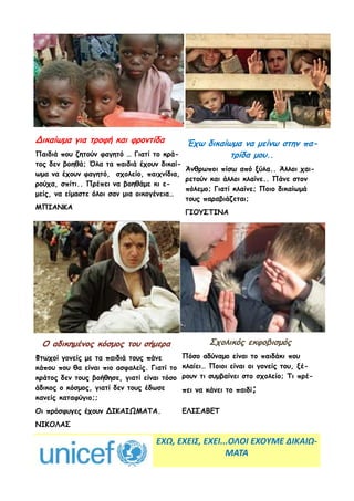 Δικαίωμα για τροφή και φροντίδα          Έχω δικαίωμα να μείνω στην πα-
Παιδιά που ζητούν φαγητό … Γιατί το κρά-           τρίδα μου..
τος δεν βοηθά; Όλα τα παιδιά έχουν δικαί-
                                          Άνθρωποι πίσω από ξύλα.. Άλλοι χαι-
ωμα να έχουν φαγητό, σχολείο, παιχνίδια,
                                          ρετούν και άλλοι κλαίνε.. Πάνε στον
ρούχα, σπίτι.. Πρέπει να βοηθάμε κι ε-
                                          πόλεμο; Γιατί κλαίνε; Ποιο δικαίωμά
μείς, να είμαστε όλοι σαν μια οικογένεια…
                                          τους παραβιάζεται;
ΜΠΙΑΝΚΑ
                                          ΓΙΟΥΣΤΙΝΑ




 Ο αδικημένος κόσμος του σήμερα                     Σχολικός εκφοβισμός
Φτωχοί γονείς με τα παιδιά τους πάνε        Πόσο αδύναμο είναι το παιδάκι που
κάπου που θα είναι πιο ασφαλείς. Γιατί το   κλαίει… Ποιοι είναι οι γονείς του, ξέ-
κράτος δεν τους βοήθησε, γιατί είναι τόσο   ρουν τι συμβαίνει στο σχολείο; Τι πρέ-
άδικος ο κόσμος, γιατί δεν τους έδωσε       πει να κάνει το παιδί;
κανείς καταφύγιο;;
Οι πρόσφυγες έχουν ΔΙΚΑΙΩΜΑΤΑ.              ΕΛΙΣΑΒΕΤ
ΝΙΚΟΛΑΣ

                                   ΕΧΩ, ΕΧΕΙΣ, ΕΧΕΙ...ΟΛΟΙ ΕΧΟΥΜΕ ΔΙΚΑΙΩ-
                                                     ΜΑΤΑ
 