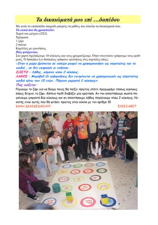 Τα δικαιώματά μου επί …δαπέδου
Με αυτό το επιδαπέδιο παιχνίδι μπορείς να μάθεις πιο εύκολα τα δικαιώματά σου.
Τα υλικά που θα χρειαστείτε:
Χαρτί του μέτρου (2Χ2)
Χρώματα
1 ζάρι
2 πιόνια
Καρτέλες με ερωτήσεις
Πώς φτιάχνεται:
Στο χαρτί σχεδιάζουμε 18 κύκλους και τους χρωματίζουμε. Όταν στεγνώσει γράφουμε τους αριθ-
μούς. Η δασκάλα ή ο δάσκαλος γράφουν ερωτήσεις στις καρτέλες όπως:
«Όταν η χώρα βρίσκεται σε πόλεμο μπορεί να χρησιμοποιήσει ως στρατιώτες και τα
παιδιά , αν δεν επαρκούν οι ενήλικοι.
ΣΩΣΤΟ : Λάθος, πήγαινε πίσω 2 κύκλους.
ΛΑΘΟΣ : Μπράβο!! Οι κυβερνήσεις δεν επιτρέπεται να χρησιμοποιούν ως στρατιώτες
παιδιά κάτω των 15 ετών. Πήγαινε μπροστά 2 κύκλους».
Πώς παίζεται:
Ρίχνουμε το ζάρι για να δούμε ποιος θα παίξει πρώτος οπότε προχωράμε τόσους κύκλους
όσους δείχνει το ζάρι. Κάποιο παιδί διαβάζει μία ερώτηση. Αν την απαντήσουμε σωστά πη-
γαίνουμε μπροστά δύο κύκλους και αν απαντήσουμε λάθος πηγαίνουμε πίσω 2 κύκλους. Νι-
κητής είναι αυτός που θα φτάσει πρώτος στον κύκλο με τον αριθμό 18
ΚΑΛΗ ΔΙΑΣΚΕΔΑΣΗ!!!!!                                                        ΕΛΙΣΣΑΒΕΤ
 