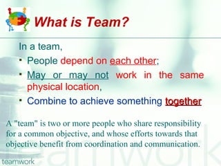 What is Team?
   In a team,
    People depend on each other;
    May or may not work in the same
     physical location,
    Combine to achieve something together


A "team" is two or more people who share responsibility
for a common objective, and whose efforts towards that
objective benefit from coordination and communication.
 