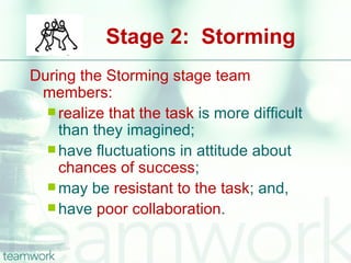 Stage 2: Storming
During the Storming stage team
 members:
   realize that the task is more difficult
    than they imagined;
   have fluctuations in attitude about
    chances of success;
   may be resistant to the task; and,
   have poor collaboration.
 