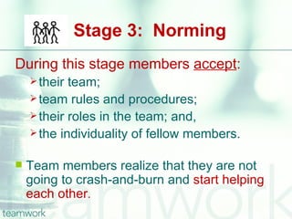 Stage 3: Norming
During this stage members accept:
     their team;
     team rules and procedures;
     their roles in the team; and,
     the individuality of fellow members.


   Team members realize that they are not
    going to crash-and-burn and start helping
    each other.
 