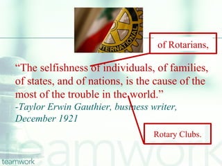 of Rotarians,

“The selfishness of individuals, of families,
of states, and of nations, is the cause of the
most of the trouble in the world.”
-Taylor Erwin Gauthier, business writer,
December 1921
                                  Rotary Clubs.
 