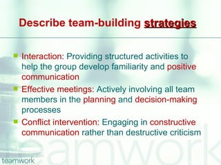 Describe team-building strategies

   Interaction: Providing structured activities to
    help the group develop familiarity and positive
    communication
   Effective meetings: Actively involving all team
    members in the planning and decision-making
    processes
   Conflict intervention: Engaging in constructive
    communication rather than destructive criticism
 