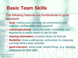 Basic Team Skills
The following features are fundamental to good
teamwork:
   trust: making sure you meet all commitments and
    maintain confidentiality when required
   coaching/training: using your skills, knowledge and
    experience to assist others or ask for help
   sharing information: to assist others do their job
   flexibility: show a willingness, enthusiasm to cooperate
    and help others when possible
   good manners: doing small, simple things, [e.g. thanking
    colleagues for their help]
 