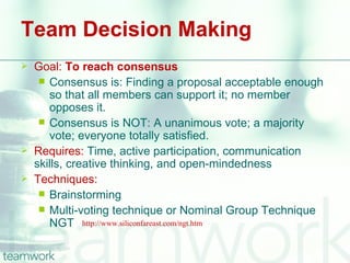 Team Decision Making
   Goal: To reach consensus
      Consensus is: Finding a proposal acceptable enough
       so that all members can support it; no member
       opposes it.
      Consensus is NOT: A unanimous vote; a majority
       vote; everyone totally satisfied.
   Requires: Time, active participation, communication
    skills, creative thinking, and open-mindedness
   Techniques:
      Brainstorming
      Multi-voting technique or Nominal Group Technique
       NGT http://www.siliconfareast.com/ngt.htm
 