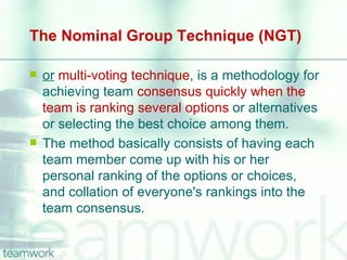 The Nominal Group Technique (NGT)

   or multi-voting technique, is a methodology for
    achieving team consensus quickly when the
    team is ranking several options or alternatives
    or selecting the best choice among them.
   The method basically consists of having each
    team member come up with his or her
    personal ranking of the options or choices,
    and collation of everyone's rankings into the
    team consensus.
 