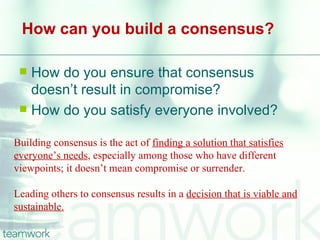 How can you build a consensus?

  How do you ensure that consensus
   doesn’t result in compromise?
  How do you satisfy everyone involved?


Building consensus is the act of finding a solution that satisfies
everyone’s needs, especially among those who have different
viewpoints; it doesn’t mean compromise or surrender.

Leading others to consensus results in a decision that is viable and
sustainable.
 