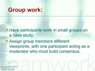 Group work:


 Have participants work in small groups on
  a case study.
 Assign group members different
  viewpoints, with one participant acting as a
  moderator who must build consensus.
 