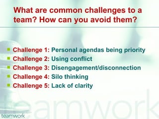 What are common challenges to a
    team? How can you avoid them?


   Challenge 1: Personal agendas being priority
   Challenge 2: Using conflict
   Challenge 3: Disengagement/disconnection
   Challenge 4: Silo thinking
   Challenge 5: Lack of clarity
 