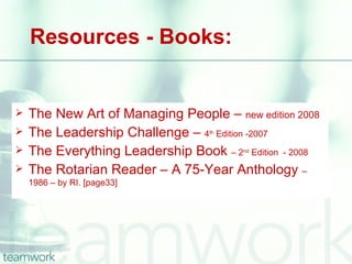 Resources - Books:


   The New Art of Managing People – new edition 2008
   The Leadership Challenge – 4 Edition -2007
                                  th


   The Everything Leadership Book – 2 Edition - 2008
                                        nd


   The Rotarian Reader – A 75-Year Anthology –
    1986 – by RI. [page33]
 