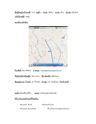 ที่อยูปจจุบันบานเลขที่ 157/4 หมูที่ 6 ตําบล ฟาฮาม อําเภอ เมือง จังหวัด เชียงใหม
                                 
รหัสไปรษณีย 50000

แผนที่ของนักเรียน




โทรศัพท 082-9090051 E-MAIL – mimpapatchaya@gmail.com

ปจจุบันพักอาศัยอยูกับ บิดา-มารดา เกียวของเปน ผูปกครอง
                                      ่

ขอมูลสุขภาพ น้ําหนัก 40 กิโลกรัม สวนสูง 160 เซนติเมตร โรคประจําตัว -



จบชัน มัธยมศึกษาปที่ 3
    ้                      มาจาก โรงเรียนยุพราชวิทยาลัย

เนื้อหาวิชาคอมพิวเตอรที่เคยเรียน

   - Microsoft Word                 - Microsoft Excel
   - Microsoft PowerPoint                  - อื่นๆโปรแกรม Photo Shop,Vb
 