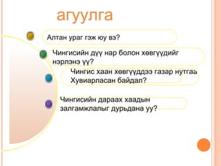 агуулга
Алтан ураг гэж юу вэ?

 Чингисийн дүү нар болон хөвгүүдийг
 нэрлэнэ үү?
      Чингис хаан хөвгүүддээ газар нутгаа
      Хувиарласан байдал?

   Чингисийн дараах хаадын
   залгамжлалыг дурьдана уу?
 