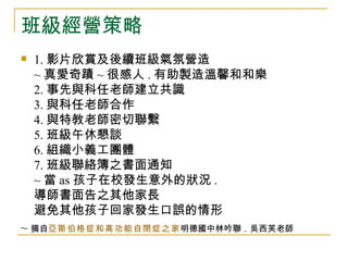 班級經營策略
   1. 影片欣賞及後續班級氣氛營造
    ~ 真愛奇蹟 ~ 很感人 . 有助製造溫馨和和樂
    2. 事先與科任老師建立共識
    3. 與科任老師合作
    4. 與特教老師密切聯繫
    5. 班級午休懇談
    6. 組織小義工團體
    7. 班級聯絡簿之書面通知
    ~ 當 as 孩子在校發生意外的狀況 .
    導師書面告之其他家長
    避免其他孩子回家發生口誤的情形
~ 摘自亞斯伯格症和高功能自閉症之家明德國中林吟聯．吳西芙老師
 
