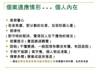 個案適應情形 - - - 個人內在
 高榮譽心
( 容易焦慮、對分數的在意、自我防衛心重 )
 規律性

( 對守時的堅持、覺得別人在干擾他的做法 )
 視覺提示 ( 書面勝過聽覺 )

 固執 ( 不懂變通、一般說理有聽沒有懂、有話直說 )

 手眼不協調（寫字慢、個人物品凌亂）

 博學多聞 ( 學業成就有落差 )

  ~ 摘自亞斯伯格症和高功能自閉症之家明德國中林吟聯．吳西芙老師
 