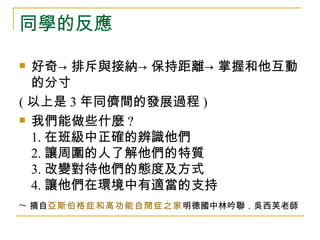 同學的反應

 好奇→ 排斥與接納→ 保持距離→ 掌握和他互動
  的分寸
( 以上是 3 年同儕間的發展過程 )
 我們能做些什麼 ?

  1. 在班級中正確的辨識他們
  2. 讓周圍的人了解他們的特質
  3. 改變對待他們的態度及方式
  4. 讓他們在環境中有適當的支持
~ 摘自亞斯伯格症和高功能自閉症之家明德國中林吟聯．吳西芙老師
 