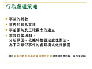 行為處理策略

   事後的補救
   事後的觀念重建
   事前預防及正確觀念的建立
   事發時當場制止
    分析原因→ 依據特性擬定處理辦法→
    為下次類似事件的處理模式做好預備

~ 摘自亞斯伯格症和高功能自閉症之家明德國中林吟聯．吳西芙老師
 
