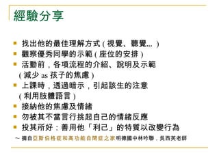 經驗分享
  找出他的最佳理解方式 ( 視覺、聽覺… )
 觀察優秀同學的示範 ( 座位的安排 )

 活動前，各項流程的介紹、說明及示範

  ( 減少 as 孩子的焦慮 )
 上課時，透過暗示，引起該生的注意

  ( 利用肢體語言 )
 接納他的焦慮及情緒

 勿被其不當言行挑起自己的情緒反應

 投其所好：善用他「利己」的特質以改變行為

 ~ 摘自亞斯伯格症和高功能自閉症之家明德國中林吟聯．吳西芙老師
 
