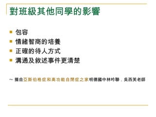 對班級其他同學的影響

   包容
   情緒智商的培養
   正確的待人方式
   溝通及敘述事件更清楚

~ 摘自亞斯伯格症和高功能自閉症之家明德國中林吟聯．吳西芙老師
 