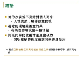 結語

   他的表現並不是針對個人而來
      - 天性使然，絕非故意使壞
   善意的環境結善意的果
    - 有條理的環境會平穩情緒
   同班同學的收穫才是最豐碩的
      - 開明接納的態度會讓同學終身受用

~ 摘自亞斯伯格症和高功能自閉症之家明德國中林吟聯．吳西芙老
    師
 