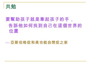 共勉

要幫助孩子就是牽起孩子的手，
 告訴他如何找到自己在這個世界的
 位置

~~ 亞斯伯格症和高功能自閉症之家
 