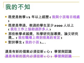 我的不知
   既使是教學 1 5 年以上經歷 ( 我與小孩每日相處
    )
   既使是帶過、教過的學生至少 2000 人以上
    ( 我在工作上協助過許多人 )
   那些教學卓越獎、科學研究指導獎、論文研究
    獎… ( 我在職場上得到很高的肯定 )
   對於學生 ( 我的小孩 )… .

還是有新的個案必須從新 ( 心 ) 學習與認識
還是有新的面向必須從新 ( 心 ) 學習與認識
 