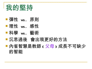 我的堅持
 彈性 vs . 原則
 理性 vs . 感性

 科學 vs . 藝術

 沉思過後 會出現更好的方法

 內省智慧是教師 ( 父母 ) 成長不可缺少

  的智能
 