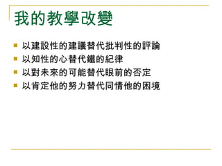 我的教學改變
   以建設性的建議替代批判性的評論
   以知性的心替代鐵的紀律
   以對未來的可能替代眼前的否定
   以肯定他的努力替代同情他的困境
 
