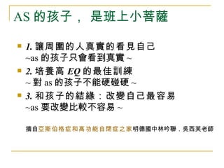 AS 的孩子， 是班上小菩薩

   1. 讓周圍的人真實的看見自己
    ~as 的孩子只會看到真實 ~
   2. 培養高 EQ 的最佳訓練
    ~ 對 as 的孩子不能硬碰硬 ~
   3. 和孩子的結緣：改變自己最容易
    ~as 要改變比較不容易 ~

    摘自亞斯伯格症和高功能自閉症之家明德國中林吟聯．吳西芙老師
 