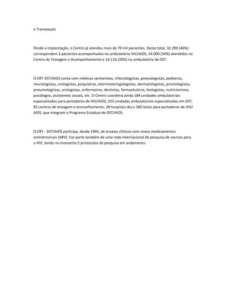 e Transexuais



Desde a implantação, o Centro já atendeu mais de 70 mil pacientes. Deste total, 32.290 (46%)
correspondem à pacientes acompanhados no ambulatório HIV/AIDS, 24.000 (34%) atendidos no
Centro de Testagem e Acompanhamento e 14.116 (20%) no ambulatório de DST.



O CRT DST/AIDS conta com médicos sanitaristas, infectologistas, ginecologistas, pediatras,
neurologistas, urologistas, psiquiatras, otorrinolaringologistas, dermatologistas, proctologistas,
pneumologistas, urologistas, enfermeiros, dentistas, farmacêuticos, biologistas, nutricionistas,
psicólogos, assistentes sociais, etc. O Centro coordena ainda 184 unidades ambulatoriais
especializadas para portadores de HIV/AIDS, 252 unidades ambulatoriais especializadas em DST,
82 centros de testagem e aconselhamento, 28 hospitais-dia e 580 leitos para portadores de HIV/
AIDS, que integram o Programa Estadual de DST/AIDS.



O CRT - DST/AIDS participa, desde 1995, de ensaios clínicos com novos medicamentos
antiretrovirais (ARV). Faz parte também de uma rede internacional de pesquisa de vacinas para
o HIV, tendo no momento 5 protocolos de pesquisa em andamento.
 