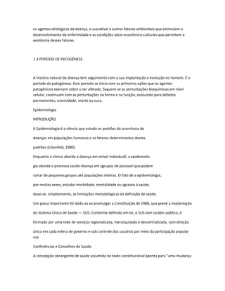 os agentes etiológicos da doença, o suscetível e outros fatores ambientais que estimulam o
desenvolvimento da enfermidade e as condições sócio-econômico-culturais que permitem a
existência desses fatores.



1.3 PERÍODO DE PATOGÊNESE



A história natural da doença tem seguimento com a sua implantação e evolução no homem. É o
período da patogênese. Este período se inicia com as primeiras ações que os agentes
patogênicos exercem sobre o ser afetado. Seguem-se as perturbações bioquímicas em nível
celular, continuam com as perturbações na forma e na função, evoluindo para defeitos
permanentes, cronicidade, morte ou cura.

Epidemiologia

INTRODUÇÃO

A Epidemiologia é a ciência que estuda os padrões da ocorrência de

doenças em populações humanas e os fatores determinantes destes

padrões (Lilienfeld, 1980).

Enquanto a clínica aborda a doença em onível individual”, a epidemiolo-

gia aborda o processo saúde-doença em ogrupos de pessoas” que podem

variar de pequenos grupos até populações inteiras. O fato de a epidemiologia,

por muitas vezes, estudar morbidade, mortalidade ou agravos à saúde,

deve-se, simplesmente, às limitações metodológicas da definição de saúde.

Um passo importante foi dado ao se promulgar a Constituição de 1988, que prevê a implantação

do Sistema Único de Saúde — SUS. Conforme definido em lei, o SUS tem caráter público, é

formado por uma rede de serviços regionalizada, hierarquizada e descentralizada, com direção

única em cada esfera de governo e sob controle dos usuários por meio da participação popular
nas

Conferências e Conselhos de Saúde.

A concepção abrangente de saúde assumida no texto constitucional aponta para “uma mudança
 