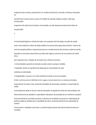 progressiva dos serviços, passando de um modelo assistencial, centrado na doença e baseado
no

atendimento a quem procura, para um modelo de atenção integral à saúde, onde haja
incorporação

progressiva de ações de promoção e de proteção, ao lado daquelas propriamente ditas de

recuperação”

1

.

A Constituição legitima o direito de todos, sem qualquer discriminação, às ações de saúde,

assim como explicita o dever do poder público em prover pleno gozo desse direito. Trata-se de

uma formulação política e organizacional para o reordenamento dos serviços e ações de saúde,

baseada em princípios doutrinários que dão valor legal ao exercício de uma prática de saúde
ética,

que responda não a relações de mercado mas a direitos humanos:

• Universalidade: garantia de atenção à saúde a todo e qualquer cidadão.

• Eqüidade: direito ao atendimento adequado às necessidades de cada

indivíduo e coletividade.

• Integralidade: a pessoa é um todo indivisível inserido numa comunidade.

O SUS, na forma como é definido em lei, segue a mesma doutrina e os mesmos princípios

organizativos em todo o País, prevendo atividades de promoção, proteção e recuperação da
saúde.

A promoção da saúde se faz por meio da educação, da adoção de estilos de vida saudáveis, do

desenvolvimento de aptidões e capacidades individuais, da produção de um ambiente saudável.

Está estreitamente vinculada, portanto, à eficácia da sociedade em garantir a implantação de
políticas públicas voltadas para a qualidade de vida e ao desenvolvimento da capacidade de
analisar

criticamente a realidade e promover a transformação positiva dos fatores determinantes da
condição
 