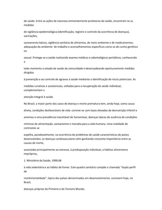 de saúde. Entre as ações de natureza eminentemente protetoras da saúde, encontram-se as
medidas

de vigilância epidemiológica (identificação, registro e controle da ocorrência de doenças),
vacinações,

saneamento básico, vigilância sanitária de alimentos, do meio ambiente e de medicamentos,
adequação do ambiente de trabalho e aconselhamentos específicos como os de cunho genético
ou

sexual. Protege-se a saúde realizando exames médicos e odontológicos periódicos, conhecendo
a

todo momento o estado de saúde da comunidade e desencadeando oportunamente medidas
dirigidas

à prevenção e ao controle de agravos à saúde mediante a identificação de riscos potenciais. As

medidas curativas e assistenciais, voltadas para a recuperação da saúde individual,
complementam a

atenção integral à saúde.

No Brasil, a maior parte dos casos de doença e morte prematura tem, ainda hoje, como causa

direta, condições desfavoráveis de vida: convive-se com taxas elevadas de desnutrição infantil e

anemias e uma prevalência inaceitável de hanseníase, doenças típicas de ausência de condições

mínimas de alimentação, saneamento e moradia para a vida humana. Uma realidade de
contrastes se

espelha, paradoxalmente, na ocorrência de problemas de saúde característicos de países
desenvolvidos: as doenças cardiovasculares vêm ganhando crescente importância entre as
causas de morte,

associadas principalmente ao estresse, à predisposição individual, a hábitos alimentares
impróprios,

1. Ministério da Saúde, 1990.68

à vida sedentária e ao hábito de fumar. Este quadro sanitário compõe o chamado “duplo perfil
de

morbimortalidade”, típico dos países denominados em desenvolvimento: convivem hoje, no
Brasil,

doenças próprias do Primeiro e do Terceiro Mundo.
 