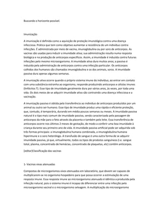 Buscando o horizonte possível.



Imunização

A imunização é definida como a aquisição de proteção imunológica contra uma doença
infecciosa. Prática que tem como objetivo aumentar a resistência de um indivíduo contra
infecções. É administrada por meio de vacina, imunoglobulina ou por soro de anticorpos. As
vacinas são usadas para induzir a imunidade ativa; sua administração resulta numa resposta
biológica e na produção de anticorpos específicos. Assim, a imunidade é induzida contra futuras
infecções pelo mesmo microorganismo. A imunidade ativa dura muitos anos; a passiva é
induzida pela administração de anticorpos contra uma infecção particular. Os anticorpos
colhidos dos humanos são chamados imunoglobulina e os dos animais, soros. A imunidade
passiva dura apenas algumas semanas.

A imunização ativa ocorre quando o próprio sistema imune do indivíduo, ao entrar em contato
com uma substância estranha ao organismo, responde produzindo anticorpos e células imunes
(linfócitos T). Esse tipo de imunidade geralmente dura por vários anos, às vezes, por toda uma
vida. Os dois meios de se adquirir imunidade ativa são contraindo uma doença infecciosa e a
vacinação.

A imunização passiva é obtida pela transferência ao indivíduo de anticorpos produzidos por um
animal ou outro ser humano. Esse tipo de imunidade produz uma rápida e eficiente proteção,
que, contudo, é temporária, durando em média poucas semanas ou meses. A imunidade passiva
natural é o tipo mais comum de imunidade passiva, sendo caracterizada pela passagem de
anticorpos da mãe para o feto através da placenta e também pelo leite. Essa transferência de
anticorpos ocorre nos últimos 2 meses de gestação, de modo a conferir uma boa imunidade à
criança durante seu primeiro ano de vida. A imunidade passiva artificial pode ser adquirida sob
três formas principais: a imunoglobulina humana combinada, a imunoglobulina humana
hiperimune e o soro heterólogo. A transfusão de sangue é uma outra forma de se adquirir
imunidade passiva, já que, virtualmente, todos os tipos de produtos sanguíneos (i.e. sangue
total, plasma, concentrado de hemácias, concentrado de plaquetas, etc) contêm anticorpos.

[editar]Classificação das vacinas



1- Vacinas vivas atenuadas

Compostas de microrganismos vivos atenuados em laboratório, que devem ser capazes de
multiplicarem-se no organismo hospedeiro para que possa ocorrer a estimulação de uma
resposta imune. Essa resposta imune ao microorganismo atenuado é idêntica a produzida pela
infecção natural, pois o sistema imune é incapaz de diferenciar entre uma infecção pelo
microorganismo vacinal e o microrganismo selvagem. A multiplicação do microorganismo
 