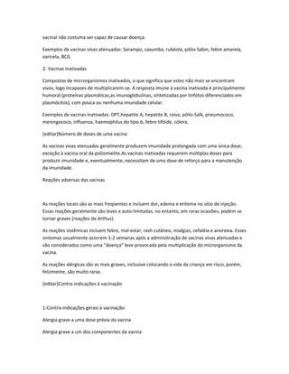 vacinal não costuma ser capaz de causar doença.

Exemplos de vacinas vivas atenuadas: Sarampo, caxumba, rubéola, pólio-Sabin, febre amarela,
varicela, BCG.

2- Vacinas inativadas

Compostas de microrganismos inativados, o que significa que estes não mais se encontram
vivos, logo incapazes de multiplicarem-se. A resposta imune à vacina inativada é principalmente
humoral (proteínas plasmáticas,as imunoglobulinas, sintetizadas por linfótos diferenciados em
plasmócitos), com pouca ou nenhuma imunidade celular.

Exemplos de vacinas inativadas: DPT,hepatite A, hepatite B, raiva, pólio-Salk, pneumococo,
meningococo, influenza, haemophilus do tipo-b, febre tifóide, cólera.

[editar]Número de doses de uma vacina

As vacinas vivas atenuadas geralmente produzem imunidade prolongada com uma única dose;
exceção à vacina oral da poliomielite.As vacinas inativadas requerem múltiplas doses para
produzir imunidade e, eventualmente, necessitam de uma dose de reforço para a manutenção
da imunidade.

Reações adversas das vacinas



As reações locais são as mais freqüentes e incluem dor, edema e eritema no sítio de injeção.
Essas reações geralmente são leves e auto-limitadas, no entanto, em raras ocasiões, podem se
tornar graves (reações de Arthus).

As reações sistêmicas incluem febre, mal-estar, rash cutâneo, mialgias, cefaléia e anorexia. Esses
sintomas usualmente ocorrem 1-2 semanas após a administração de vacinas vivas atenuadas e
são considerados como uma “doença” leve provocada pela multiplicação do microrganismo da
vacina.

As reações alérgicas são as mais graves, inclusive colocando a vida da criança em risco, porém,
felizmente, são muito raras.

[editar]Contra-indicações à vacinação



1-Contra-indicações gerais à vacinação:

Alergia grave a uma dose prévia da vacina

Alergia grave a um dos componentes da vacina
 