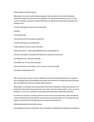 Doença aguda moderada à grave

Observação: As vacinas contra influenza (gripe) e febre amarela não são recomendadas a
indivíduos alérgicos à proteína do ovo de galinha. Por não conter proteínas do ovo, a vacina
contra o sarampo, caxumba e rubéola (SCR) pode ser seguramente aplicada em pessoas com
alergia ao ovo.

2-Contra-indicações às vacinas vivas atenuadas:

Gravidez

Imunossupressão

Transfusão recente de produtos sanguíneos

3-Contra-indicações à vacinação BCG:

Todas relativas às vacinas vivas atenuadas

Criança com peso < 2 Kg (impossibilidade técnica da aplicação ID)

4-Contra-indicações à vacinação DPT (devido ao componente pertussis):

Encefalopatia nos 7 dias pós-vacinação

Convulsões nas 72 horas pós-vacinação

Choro persistente e inconsolável, com 3 horas ou mais de duração

Vacinação e infecção pelo HIV



Não se deve aplicar vacinas vivas em indivíduos imunossuprimidas pelo HIV (ou por qualquer
outra etiologia) devido possibilidade aumentada da ocorrência de multiplicação descontrolada
dos microrganismos vacinais e reações adversas graves.

Observação: A vacinação oral da poliomielite está contra-indicada às crianças que possuem um
contactante domiciliar imunossuprimido, pois existe o risco da criança expelir o vírus vacinal no
ambiente e, com isso, o indivíduo imunossuprimido desenvolver poliomielite paralítica.

As vacinas do sarampo e varicela, apesar de serem vacinas vivas atenuadas, estão indicadas às
crianças HIV positivas assintomáticas ou levemente imunossuprimidas, em virtude destas duas
doenças representarem infecções graves em pacientes HIV positivos.

[editar]Indicações de imunização passiva

Imunoglobulina humana combinada: Possui indicação na profilaxia pós-exposição da hepatite A
 