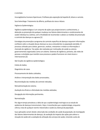 e sarampo.

Imunoglobulina humana hiperimune: Profilaxia pós-exposição da hepatite B, tétano e varicela.

Soro heterólogo: Tratamento da difteria, profilaxia da raiva e tétano.

Vigilancia Epidemiologica

Vigilância epidemiológica é um conjunto de ações que proporcionam o conhecimento, a
detecção ou prevenção de qualquer mudança nos fatores determinantes e condicionantes de
saúde individual ou coletiva, com a finalidade de recomendar e adotar as medidas de prevenção
e controle das doenças ou agravos.[1]

Estratégias de prevenção e programas de controle específico de doenças requerem informações
confiáveis sobre a situação dessas doenças ou seus antecedentes na população atendida. O
processo utilizado para coletar, gerenciar, analisar, interpretar e relatar as informações é
chamado de vigilância. Tais ações são realizadas por instituições de saúde ou setores
governamentais organizados como um sistema. Sistemas de vigilância, portanto, são redes de
pessoas e atividades que mantêm esse processo e podem funcionar em níveis locais e
internacionais.[2]

São funções da vigilância epidemiológica:

Coleta de dados;

Diagnóstico de casos

Processamento de dados coletados;

Análise e interpretação dos dados processados;

Recomendação das medidas de controle indicadas;

Retroalimentação do sistema.

Avaliação da eficácia e efetividade das medidas adotadas;

Divulgação de informações pertinentes.

Normatização

Por algum tempo prevaleceu a idéia de que a epidemiologia restringia-se ao estudo de
epidemias de doenças transmissíveis. Hoje, é reconhecido que a epidemiologia, enquanto
ciência, trata de qualquer evento relacionado à saúde (ou doença) da população.

Suas aplicações variam desde a descrição das condições de saúde da população, da investigação
dos fatores determinantes de doenças, da avaliação do impacto das ações para alterar a
situação de saúde até a avaliação da utilização dos serviços de saúde, incluindo custos de
 