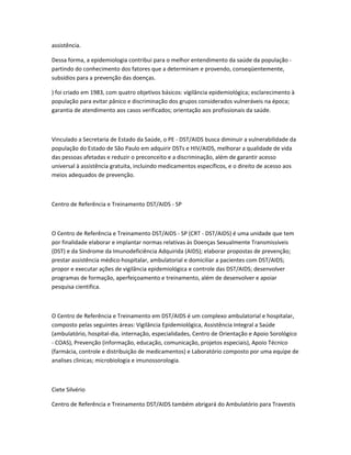 assistência.

Dessa forma, a epidemiologia contribui para o melhor entendimento da saúde da população -
partindo do conhecimento dos fatores que a determinam e provendo, conseqüentemente,
subsídios para a prevenção das doenças.

) foi criado em 1983, com quatro objetivos básicos: vigilância epidemiológica; esclarecimento à
população para evitar pânico e discriminação dos grupos considerados vulneráveis na época;
garantia de atendimento aos casos verificados; orientação aos profissionais da saúde.



Vinculado a Secretaria de Estado da Saúde, o PE - DST/AIDS busca diminuir a vulnerabilidade da
população do Estado de São Paulo em adquirir DSTs e HIV/AIDS, melhorar a qualidade de vida
das pessoas afetadas e reduzir o preconceito e a discriminação, além de garantir acesso
universal à assistência gratuita, incluindo medicamentos específicos, e o direito de acesso aos
meios adequados de prevenção.



Centro de Referência e Treinamento DST/AIDS - SP



O Centro de Referência e Treinamento DST/AIDS - SP (CRT - DST/AIDS) é uma unidade que tem
por finalidade elaborar e implantar normas relativas às Doenças Sexualmente Transmissíveis
(DST) e da Síndrome da Imunodeficiência Adquirida (AIDS); elaborar propostas de prevenção;
prestar assistência médico-hospitalar, ambulatorial e domiciliar a pacientes com DST/AIDS;
propor e executar ações de vigilância epidemiológica e controle das DST/AIDS; desenvolver
programas de formação, aperfeiçoamento e treinamento, além de desenvolver e apoiar
pesquisa cientifica.



O Centro de Referência e Treinamento em DST/AIDS é um complexo ambulatorial e hospitalar,
composto pelas seguintes áreas: Vigilância Epidemiológica, Assistência Integral a Saúde
(ambulatório, hospital-dia, internação, especialidades, Centro de Orientação e Apoio Sorológico
- COAS), Prevenção (informação, educação, comunicação, projetos especiais), Apoio Técnico
(farmácia, controle e distribuição de medicamentos) e Laboratório composto por uma equipe de
analises clinicas; microbiologia e imunossorologia.



Ciete Silvério

Centro de Referência e Treinamento DST/AIDS também abrigará do Ambulatório para Travestis
 